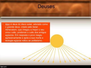 Deuses
• Tot é o deus egípcio associ.
Deuses
• Aton é deus do disco solar, adorado como
o grande deus, criado pelo faraó
Akhenatom, que chegou a impor o seu
único culto, proibindo o culto dos antigos
egípcios. Em resposta o povo reagiu
agressivamente e após a sua morte a
teologia egípcia voltou ao politeísmo.
 
