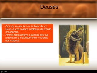 Deuses
• Tot é o deus egípcio associ.
Deuses
• Ammut, apesar de não se tratar de um
Deus, é uma criatura mitológica de grande
importância.
• Ammut representava a punição dos que
praticavam o mal, devorando o coração
dos indignos.
 
