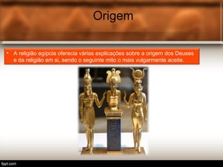 Origem
• A religião egípcia oferecia várias explicações sobre a origem dos Deuses
e da religião em si, sendo o seguinte mito o mais vulgarmente aceite.
 