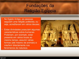 Fundações da
Religião Egípcia
• No Egipto Antigo, as pessoas
seguiam uma religião politeísta, ou
seja, acreditavam em vários deuses.
• Estas divindades possuíam algumas
características sobre-humanas.
Poderiam, por exemplo, estar
presente em vários locais ao
mesmo tempo, assumir várias
formas (até mesmo de animais) e
interferir directamente nos
fenómenos da natureza.
 