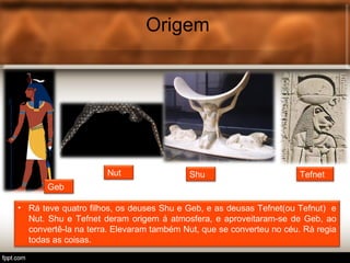 Origem
• Rá teve quatro filhos, os deuses Shu e Geb, e as deusas Tefnet(ou Tefnut) e
Nut. Shu e Tefnet deram origem á atmosfera, e aproveitaram-se de Geb, ao
convertê-la na terra. Elevaram também Nut, que se converteu no céu. Rá regia
todas as coisas.
TefnetShuNut
Geb
 