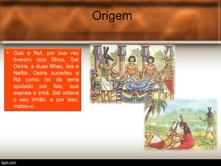 Origem
• Geb e Nut, por sua vez
tiveram dois filhos, Set
Osíris, e duas filhas, Ísis e
Neftis. Osíris sucedeu a
Rá como rei da terra
ajudado por Ísis, sua
esposa e irmã. Set odiava
o seu irmão, e por isso,
matou-o.
 
