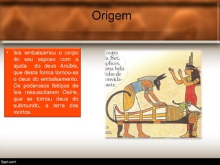 Origem
• Ísis embalsamou o corpo
do seu esposo com a
ajuda do deus Anúbis,
que desta forma tornou-se
o deus do embalsamento.
Os poderosos feitiços de
Ísis ressuscitaram Osíris,
que se tornou deus do
submundo, a terra dos
mortos.
 
