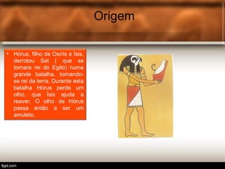 Origem
• Hórus, filho de Osíris e Ísis,
derrotou Set ( que se
tornara rei do Egito) numa
grande batalha, tornando-
se rei da terra. Durante esta
batalha Hórus perde um
olho, que Ísis ajuda a
reaver. O olho de Hórus
passa então a ser um
amuleto.
 