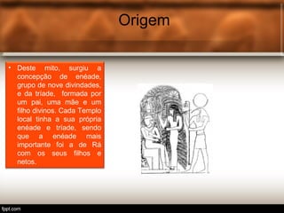 Origem
• Deste mito, surgiu a
concepção de enéade,
grupo de nove divindades,
e da tríade, formada por
um pai, uma mãe e um
filho divinos. Cada Templo
local tinha a sua própria
enéade e tríade, sendo
que a enéade mais
importante foi a de Rá
com os seus filhos e
netos.
 