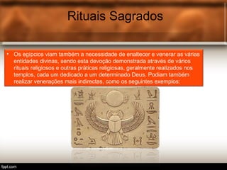Rituais Sagrados
• Os egípcios viam também a necessidade de enaltecer e venerar as várias
entidades divinas, sendo esta devoção demonstrada através de vários
rituais religiosos e outras práticas religiosas, geralmente realizados nos
templos, cada um dedicado a um determinado Deus. Podiam também
realizar venerações mais indirectas, como os seguintes exemplos:
 