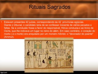 Rituais Sagrados
• Estavam presentes 42 juízes, correspondendo às 42 províncias egípcias.
Diante o tribunal, o candidato teria de se confessar inocente de vários pecados e
faltas. Se a conclusão fosse a favor do responsável, Hórus conduzia-o ao trono de
Osíris, que lhe indicava um lugar no reino do além. Em caso contrário, o coração do
morto ( e o morto) era aniquilado por um monstro híbrido: o "devorador do poente"
(Ammut).
 