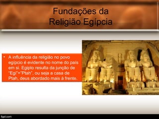 Fundações da
Religião Egípcia
• A influência da religião no povo
egípcio é evidente no nome do país
em si. Egipto resulta da junção de
“Egi”+”Ptah”, ou seja a casa de
Ptah, deus abordado mais à frente.
 