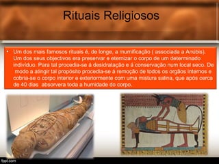 Rituais Religiosos
• Um dos mais famosos rituais é, de longe, a mumificação ( associada a Anúbis).
Um dos seus objectivos era preservar e eternizar o corpo de um determinado
indivíduo. Para tal procedia-se á desidratação e á conservação num local seco. De
modo a atingir tal propósito procedia-se á remoção de todos os orgãos internos e
cobria-se o corpo interior e exteriormente com uma mistura salina, que após cerca
de 40 dias absorvera toda a humidade do corpo.
 
