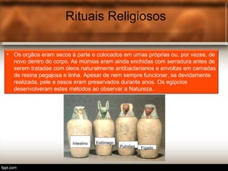 Rituais Religiosos
• Os orgãos eram secos à parte e colocados em urnas próprias ou, por vezes, de
novo dentro do corpo. As múmias eram ainda enchidas com serradura antes de
serem tratadas com óleos naturalmente antibacterianos e envoltas em camadas
de resina pegajosa e linha. Apesar de nem sempre funcionar, se devidamente
realizada, pele e ossos eram preservados durante anos. Os egípcios
desenvolveram estes métodos ao observar a Natureza.
 