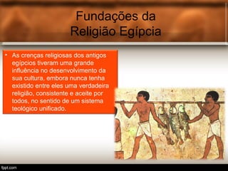 Fundações da
Religião Egípcia
• As crenças religiosas dos antigos
egípcios tiveram uma grande
influência no desenvolvimento da
sua cultura, embora nunca tenha
existido entre eles uma verdadeira
religião, consistente e aceite por
todos, no sentido de um sistema
teológico unificado.
 