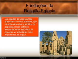 Fundações da
Religião Egípcia
• As cidades do Egipto Antigo
possuíam um deus protector, que
recebia oferendas e pedidos da
população local, estando
frequentemente associado às
riquezas ou actividades mais
importantes da região.
 