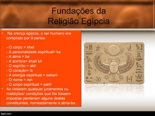 Fundações da
Religião Egípcia
• Na crença egípcia, o ser humano era
composto por 9 partes:
- O corpo = khet
- A personalidade espiritual= ka
- A alma = ba
- A sombra= khait bit
- O espírito = akh
- O coração= ib
- A energia espiritual = sekem
- O nome = ren
- O corpo espiritual = sakh
• Ao violarem qualquer juramentos ou
maldições/ condições que lhe fossem
impostas perderiam alguns destes
constituintes, nomeadamente a alma-ba .
 
