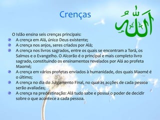 CrençasO Islão ensina seis crenças principais:A crença em Alá, único Deus existente; A crença nos anjos, seres criados por Alá; A crença nos livros sagrados, entre os quais se encontram a Torá, os Salmos e o Evangelho. O Alcorão é o principal e mais completo livro sagrado, constituindo os ensinamentos revelados por Alá ao profeta Maomé; A crença em vários profetas enviados à humanidade, dos quais Maomé é o último; A crença no dia do Julgamento Final, no qual as acções de cada pessoa serão avaliadas; A crença na predestinação: Alá tudo sabe e possui o poder de decidir sobre o que acontece a cada pessoa. 