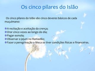 Os cinco pilares do Islão  Os cinco pilares do Islão são cinco deveres básicos de cada muçulmano:A recitação e aceitação da crença; Orar cinco vezes ao longo do dia; Pagar esmola; Observar o jejumno Ramadão; Fazer a peregrinação a Meca se tiver condições físicas e financeiras. 