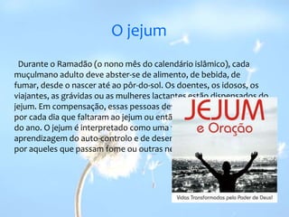 O jejum  Durante o Ramadão (o nono mês do calendário islâmico), cada muçulmano adulto deve abster-se de alimento, de bebida, de fumar, desde o nascer até ao pôr-do-sol. Os doentes, os idosos, os viajantes, as grávidas ou as mulheres lactantes estão dispensados do jejum. Em compensação, essas pessoas devem alimentar um pobre por cada dia que faltaram ao jejum ou então realizá-lo noutra altura do ano. O jejum é interpretado como uma forma de purificação, de aprendizagem do auto-controlo e de desenvolvimento da empatia por aqueles que passam fome ou outras necessidades.