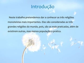 IntroduçãoNeste trabalho pretendemos dar a conhecer as três religiões monoteístas mais importantes. Elas são consideradas as três grandes religiões do mundo, pois, são as mais praticadas, além de existirem outras, mas menos população a pratica. 