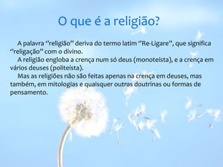 O que é a religião?     A palavra ‘’religião’’ deriva do termo latim ‘’Re-Ligare’’, que significa ‘’religação’’ com o divino.     A religião engloba a crença num só deus (monoteísta), e a crença em vários deuses (politeísta).     Mas as religiões não são feitas apenas na crença em deuses, mas também, em mitologias e quaisquer outras doutrinas ou formas de pensamento.