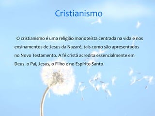 CristianismoO cristianismo é uma religião monoteísta centrada na vida e nos ensinamentos de Jesus da Nazaré, tais como são apresentados no Novo Testamento. A fé cristã acredita essencialmente em Deus, o Pai, Jesus, o Filho e no Espírito Santo.  