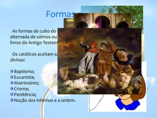 Formas de culto  As formas de culto do cristianismo envolvem a oração, leitura alternada de salmos ou de passagens bíblicas, tais como, as de livros do Antigo Testamento e os Evangelhos.   Os católicos aceitam sacramentos como dispensadores de graças divinas:Baptismo;Eucaristia;Matrimónio;Crisma;Penitência; Noção dos infernos e a ordem.