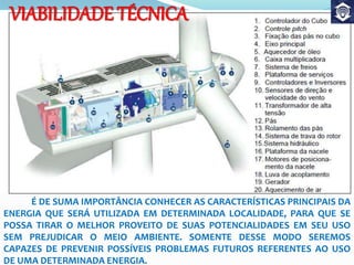É DE SUMA IMPORTÂNCIA CONHECER AS CARACTERÍSTICAS PRINCIPAIS DA
ENERGIA QUE SERÁ UTILIZADA EM DETERMINADA LOCALIDADE, PARA QUE SE
POSSA TIRAR O MELHOR PROVEITO DE SUAS POTENCIALIDADES EM SEU USO
SEM PREJUDICAR O MEIO AMBIENTE. SOMENTE DESSE MODO SEREMOS
CAPAZES DE PREVENIR POSSÍVEIS PROBLEMAS FUTUROS REFERENTES AO USO
DE UMA DETERMINADA ENERGIA.
VIABILIDADE TÉCNICA
 