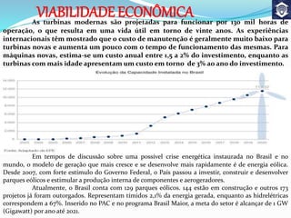 VIABILIDADE ECONÔMICAAs turbinas modernas são projetadas para funcionar por 130 mil horas de
operação, o que resulta em uma vida útil em torno de vinte anos. As experiências
internacionais têm mostrado que o custo de manutenção é geralmente muito baixo para
turbinas novas e aumenta um pouco com o tempo de funcionamento das mesmas. Para
máquinas novas, estima-se um custo anual entre 1,5 a 2% do investimento, enquanto as
turbinas com mais idade apresentam um custo em torno de 3% ao ano do investimento.
Em tempos de discussão sobre uma possível crise energética instaurada no Brasil e no
mundo, o modelo de geração que mais cresce e se desenvolve mais rapidamente é de energia eólica.
Desde 2007, com forte estímulo do Governo Federal, o País passou a investir, construir e desenvolver
parques eólicos e estimular a produção interna de componentes e aerogeradores.
Atualmente, o Brasil conta com 129 parques eólicos. 144 estão em construção e outros 173
projetos já foram outorgados. Representam tímidos 2,1% da energia gerada, enquanto as hidrelétricas
correspondem a 67%. Inserido no PAC e no programa Brasil Maior, a meta do setor é alcançar de 1 GW
(Gigawatt) por ano até 2021.
 