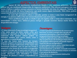 Apesar de não queimarem combustíveis fósseis e não emitirem poluentes, fazendas
eólicas não são totalmente desprovidas de impactos ambientais. Elas alteram paisagens com suas
torres e hélices e podem ameaçar pássaros se forem instaladas em rotas de migração. Emitem um
certo nível de ruído (de baixa frequência), que pode causar algum incômodo. Além disso, podem
causar interferência na transmissão de televisão.
O custo dos geradores eólicos é elevado, porém o vento é uma fonte inesgotável de
energia. E as plantas eólicas têm um retorno financeiro a um curto prazo.
Outro problema que pode se citado é que em regiões onde o vento não é constante, ou a
intensidade é muito fraca, obtêm-se pouca energia e quando ocorrem chuvas muito fortes, há
desperdício de energia.
Vantagens
1-É fonte renovável;2-É uma tecnologia inesgotável;
3-Não emite gases no efeito estufa; 4-Não gera
resíduos na operação; 5- Fonte de baixo impacto
ambiental; 6-Os parques eólicos podem ser
utilizadas também para outros meios, como a
agricultura e a criação de gado;
7-É uma das fontes mais baratas de energia,
podendo competir em termos de rentabilidade com
as fontes de energia tradicionais; 8-Não requer uma
manutenção frequente, uma vez que sua revisão é
semestral; 9-Em menos de seis meses o aerogerador
recupera a energia que foi gasta para ser fabricado.
10-Gerar energia em larga escala torna esta fonte a
grande alternativa para diversificar a matriz
energética do planeta e reduzir a dependência ao
petróleo.
Desvantagens
1-Como é preciso um fenômeno da natureza para
funcionar, às vezes a energia não é gerada em
momentos necessários, o que torna difícil a
integração da produção dessa tecnologia;
2-Pode ser superada pelas pilhas de combustível
(H2) ou pela técnica da bombagem hidroelétrica;
3-Os parques eólicos geram um grande impacto
visual devido aos aerogeradores;
4-Causa impacto sonoro, pois o vento bate nas pás
produzindo um ruído constante de
aproximadamente 43 decibéis, tornando necessário
que as habitações mais próximas estejam no mínimo
a 200 metros de distância;
5-Pode afetar o comportamento habitual de
migração das aves.
 