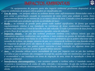 Os equipamentos de pequeno porte têm impacto ambiental geralmente desprezível. Já os
impactos ambientais de parques eólicos podem ser classificados em:
 Uso da terra – em parques eólicos as turbinas devem estar suficientemente distanciadas entre si
para evitar a perturbação causada no escoamento do vento entre uma unidade a outra. Estes
espaçamentos devem ser no mínimo de 5 a 10 vezes a altura da torre. Contudo a área do parque pode
ser aproveitada para produção agrícola ou atividades de lazer;
 Ruído – as turbinas de grande porte geram ruído audível significativo, de forma que existe
regulamentação relativa à sua instalação na vizinhança de áreas residenciais.Entretanto, nas
turbinas mais modernas o nível de barulho tem sido reduzido. O ruído é proveniente de duas fontes: o
próprio fluxo de ar nas pás e os mecanismos (gerador, caixa de redução);
 Impactos visuais – as pás das turbinas produzem sombras e/ou reflexos móveis que são
indesejáveis nas áreas residenciais; este problema é mais evidente em pontos de latitudes elevadas,
onde o sol tem posição mais baixa no céu. Dentre outros parâmetros que se podem relacionar são: o
tamanho da turbina, seu design, números de pás, cor e números de turbinas em uma fazenda eólica.
As máquinas de grande porte são objetos de muita visibilidade e interferem significativamente nas
paisagens naturais; por isso podem existir restrições à sua instalação em algumas áreas (por
exemplo, em áreas turísticas ou áreas de grande beleza natural);
 Aves – em fazendas eólicas ocorre mortalidade de aves por impacto com as pás das turbinas
(acredita-se que os animais não conseguem enxergá-las, quando estão em movimento), por isso não
é recomendável a sua instalação em áreas de migração de aves, áreas de reprodução e áreas de
proteção ambiental.
 Interferência eletromagnética – esta acontece quando a turbina eólica é instalada entre os
receptores e transmissores de ondas de rádio, televisão e microondas. As pás das turbinas podem
refletir parte da radiação eletromagnética em uma direção, tal que a onda refletida interfere no sinal
obtido.
 