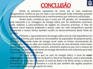 CONCLUSÃO
Desde os primeiros captadores de vento até os mais modernos
aerogeradores verifica-se que em toda a sua construção estão embutidos grandes
conhecimentos de aerodinâmica até o monitoramento por softwares sofisticados.
Sendo assim, acredita-se que o custo por kW gerado, em consequência
está reduzindo e as vantagens da energia eólica, por ser totalmente renovável,
pode viabilizar a auto-suficiência de regiões de consumo próximas. O fato de
oferecer baixo impacto ambiental e preços cada vez mais competitivos quando
comparada a outras fontes também auxilia no desenvolvimento desta fonte de
energia.
Portanto, o aproveitamento da energia eólica será de vital importância em
um futuro próximo, pois suprirá as necessidades de populações de pequeno porte,
deixando a demanda maior de energia recair sobre as fontes convencionais de
energia, pois como se sabe uma indústria necessita de uma demanda muito maior
de energia que uma residência comum, entretanto espera-se que com o avanço da
tecnologia a implantação de fontes de energia alternativas será suficiente para toda
a demanda de energia do planeta.
Um dado curioso e que no caso da energia eólica, o local de maior
exploração desse tipo de fonte no Brasil é o litoral do Nordeste, onde a intensidade
e direção do vento são constantes. O norte da Bahia e de Minas Gerais, o oeste de
Pernambuco, o estado de Roraima e o Sul do país também são regiões propícias
para a geração de energia a partir do vento.
 