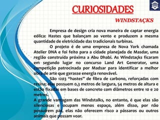 CURIOSIDADES
WINDSTAÇKS
Empresa de design cria nova maneira de captar energia
eólica: Hastes que balançam ao vento e produzem a mesma
quantidade de eletricidade das tradicionais turbinas.
O projeto é de uma empresa de Nova York chamada
Atelier DNA e foi feito para a cidade planejada de Masdar, uma
região construída próxima a Abu Dhabi. As Windstaçks ficaram
em segundo lugar no concurso Land Art Generator, uma
competição patrocinada por Madsar para identificar a melhor
obra de arte que gerasse energia renovável.
São 1203 “hastes” de fibra de carbono, reforçadas com
resina; elas possuem 0,3 metros de largura, 54 metros de altura e
estão fixadas em bases de concreto com diâmetros entre 10 e 20
metros.
A grande vantagem das Windstalks, no entanto, é que elas são
silenciosas e ocupam menos espaço, além disso, por não
possuírem pás, elas não oferecem risco a pássaros ou outros
animais que possam voar.
 