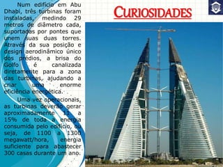 CURIOSIDADES
Num edifício em Abu
Dhabi, três turbinas foram
instaladas, medindo 29
metros de diâmetro cada,
suportadas por pontes que
unem suas duas torres.
Através da sua posição e
design aerodinâmico único
dos prédios, a brisa do
Golfo é canalizada
diretamente para a zona
das turbinas, ajudando a
criar uma enorme
eficiência energética.
Uma vez operacionais,
as turbinas deverão gerar
aproximadamente 11 a
15% de toda a energia
consumida pelo edifício, ou
seja, de 1100 a 1300
megawatt/hora, energia
suficiente para abastecer
300 casas durante um ano.
 