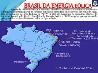 BRASIL DA ENERGIA EÓLICAApesar de vários trabalhos e pesquisas científicas realizadas nas décadas de 70 e 80
a geração de energia a partir de turbinas eólicas no Brasil teve início apenas em julho de 1992,
com a instalação de uma turbina de 75KW na ilha de Fernando de Noronha, através de
iniciativa pioneira do Centro Brasileiro de Energia Eólica - CBEE, os principais projetos de
energia eólica no Brasil são mostrados na figura abaixo.
 