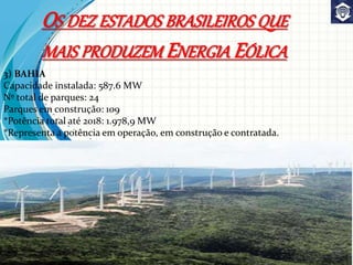 3) BAHIA
Capacidade instalada: 587.6 MW
Nº total de parques: 24
Parques em construção: 109
*Potência total até 2018: 1.978,9 MW
*Representa a potência em operação, em construção e contratada.
OS DEZ ESTADOS BRASILEIROS QUE
MAIS PRODUZEM ENERGIA EÓLICA
 