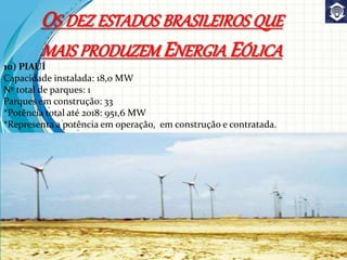 10) PIAUÍ
Capacidade instalada: 18,0 MW
Nº total de parques: 1
Parques em construção: 33
*Potência total até 2018: 951,6 MW
*Representa a potência em operação, em construção e contratada.
OS DEZ ESTADOS BRASILEIROS QUE
MAIS PRODUZEM ENERGIA EÓLICA
 