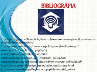 BIBLIOGRÁFIA
http://jornalggn.com.br/noticia/desenvolvimento-da-energia-eolica-no-brasil-
estimula-industria-nacional
http://cursos.unisanta.br/mecanica/polari/energiaeolica-tcc.pdf
www.pucrs.br/ce-eolica/faq.php?q=23
pt.wikipedia.org/wiki/Energia_eólica
www.suapesquisa.com/o_que_e/energia_eolica.htm
www.aneel.gov.br/aplicacoes/atlas/pdf/06-energia_eolica(3).pdf
http://www.portalabeeolica.org.br/index.php/artigos.html
http://www.cresesb.cepel.br/content.php?cid=tutorial_eolica
 