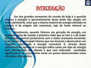 INTRODUÇÃO
Um dos grandes tormentos do mundo de hoje é a questão
relativa à energia: o aproveitamento desta ainda não atingiu um
nível satisfatório, visto que a imensa maioria da energia utilizada no
planeta é de origem não renovável, seja de fonte mineral ou
atômica.
Atualmente, quando falamos em geração de energia, em
qualquer parte do mundo a primeira visão que se tem é a de maior
distribuição possível juntamente com a maior economia envolvida.
Esses foram os principais fatores que nos levaram a desenvolver um
trabalho relacionado à energia renovável. E, através desse
conhecimento aponta-se a energia eólica como um tipo de energia
bem diferenciado dos demais e que vem indicando resultados
significativos de crescimento tanto em países desenvolvidos como
em países emergentes.
 