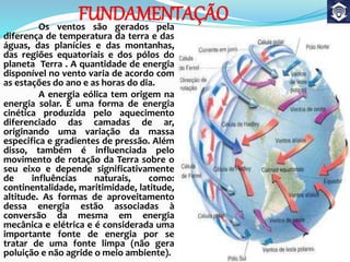 FUNDAMENTAÇÃOOs ventos são gerados pela
diferença de temperatura da terra e das
águas, das planícies e das montanhas,
das regiões equatoriais e dos pólos do
planeta Terra . A quantidade de energia
disponível no vento varia de acordo com
as estações do ano e as horas do dia.
A energia eólica tem origem na
energia solar. É uma forma de energia
cinética produzida pelo aquecimento
diferenciado das camadas de ar,
originando uma variação da massa
especifica e gradientes de pressão. Além
disso, também é influenciada pelo
movimento de rotação da Terra sobre o
seu eixo e depende significativamente
de influências naturais, como:
continentalidade, maritimidade, latitude,
altitude. As formas de aproveitamento
dessa energia estão associadas à
conversão da mesma em energia
mecânica e elétrica e é considerada uma
importante fonte de energia por se
tratar de uma fonte limpa (não gera
poluição e não agride o meio ambiente).
 