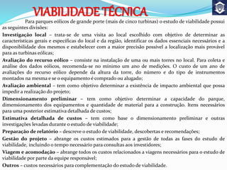 Para parques eólicos de grande porte (mais de cinco turbinas) o estudo de viabilidade possui
as seguintes divisões:
Investigação local – trata-se de uma visita ao local escolhido com objetivo de determinar as
características gerais e específicas do local e da região, identificar os dados essenciais necessários e a
disponibilidade dos mesmos e estabelecer com a maior precisão possível a localização mais provável
para as turbinas eólicas;
Avaliação do recurso eólico – consiste na instalação de uma ou mais torres no local. Para coleta e
análise dos dados eólicos, recomenda-se no mínimo um ano de medições. O custo de um ano de
avaliações do recurso eólico depende da altura da torre, do número e do tipo de instrumentos
montados na mesma e se o equipamento é comprado ou alugado;
Avaliação ambiental – tem como objetivo determinar a existência de impacto ambiental que possa
impedir a realização do projeto;
Dimensionamento preliminar – tem como objetivo determinar a capacidade do parque,
dimensionamento dos equipamentos e quantidade de material para a construção. Itens necessários
para uma posterior estimativa detalhada de custos;
Estimativa detalhada de custos – tem como base o dimensionamento preliminar e outras
investigações levadas durante o estudo de viabilidade;
Preparação de relatório – descreve o estudo de viabilidade, descobertas e recomendações;
Gestão do projeto – abrange os custos estimados para a gestão de todas as fases do estudo de
viabilidade, incluindo o tempo necessário para consultas aos investidores;
Viagem e acomodação – abrange todos os custos relacionados a viagens necessários para o estudo de
viabilidade por parte da equipe responsável;
Outros – custos necessários para complementação do estudo de viabilidade.
VIABILIDADE TÉCNICA
 