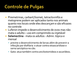 Controle de PulgasPiremetrinas, carbaril,fosmet, tetraclovinfós e metoprene podem ser aplicados tanto nos animais quanto nos locais onde eles descançam e são eficazes no controleLuferon impede o desenvolvimento de ovos mas não mata o adulto – uso em comprimido ou injetávelSelamectina - mata os adultos - Admn. tópica e mensalprevine o desenvolvimento de larvas além de prevenir a infecção por diofilaria  e atuar contra otoascaridiase e sarna sarcóptica no cão.Gato: atua também contra ancilostomideos e ascarídeos. 
