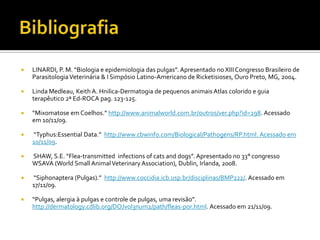 BibliografiaLINARDI, P. M. “Biologia e epidemiologia das pulgas”. Apresentado no XIII Congresso Brasileiro de Parasitologia Veterinária & I Simpósio Latino-Americano de Ricketisioses, Ouro Preto, MG, 2004. Linda Medleau, Keith A. Hnilica-Dermatogia de pequenos animais Atlas colorido e guia terapêutico 2ª Ed-ROCA pag. 123-125.“Mixomatose em Coelhos.” http://www.animalworld.com.br/outros/ver.php?id=298. Acessado em 10/11/09. “Typhus:Essential Data.”  http://www.cbwinfo.com/Biological/Pathogens/RP.html. Acessado em 10/11/09. SHAW, S.E. “Flea-transmitted  infections of cats and dogs”. Apresentado no 33° congresso WSAVA (World Small Animal Veterinary Association), Dublin, Irlanda, 2008. “Siphonaptera (Pulgas).”  http://www.coccidia.icb.usp.br/disciplinas/BMP222/. Acessado em 17/11/09.“Pulgas, alergia à pulgas e controle de pulgas, uma revisão”. http://dermatology.cdlib.org/DOJvol3num2/path/fleas-por.html. Acessado em 21/11/09.