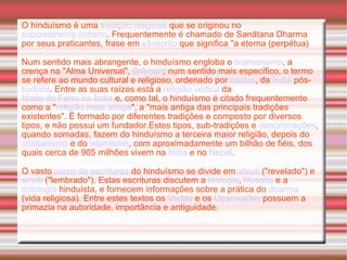 O hinduísmo é uma  tradição religiosa  que se originou no  subcontinente indiano . Frequentemente é chamado de Sanātana Dharma por seus praticantes, frase em  sânscrito  que significa "a eterna (perpétua) Num sentido mais abrangente, o hinduísmo engloba o  bramanismo , a crença na "Alma Universal",  Brâman ; num sentido mais específico, o termo se refere ao mundo cultural e religioso, ordenado por  castas , da  Índia  pós- budista . Entre as suas raízes está a  religião védica  da  Idade do Ferro na Índia  e, como tal, o hinduísmo é citado frequentemente como a " religião mais antiga ", a "mais antiga das principais tradições existentes". É formado por diferentes tradições e composto por diversos tipos, e não possui um fundador.Estes tipos, sub-tradições e  denominações , quando somadas, fazem do hinduísmo a terceira maior religião, depois do  cristianismo  e do  islamismo , com aproximadamente um bilhão de fiéis, dos quais cerca de 905 milhões vivem na  Índia  e no  Nepal . O vasto  corpo de escrituras  do hinduísmo se divide em  shruti  ("revelado") e  smriti  ("lembrado"). Estas escrituras discutem a  teologia ,  filosofia  e a  mitologia  hinduísta, e fornecem informações sobre a prática do  dharma  (vida religiosa). Entre estes textos os  Vedas  e os  Upanixades  possuem a primazia na autoridade, importância e antiguidade.  