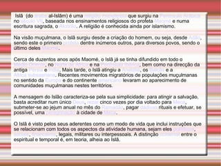 Islã  (do  árabe  al-Islām) é uma  religião   monoteísta  que surgiu na  Península Arábica  no  século VII , baseada nos ensinamentos religiosos do profeta  Maomé  e numa escritura sagrada, o  Alcorão . A religião é conhecida ainda por islamismo. Na visão muçulmana, o Islã surgiu desde a criação do homem, ou seja, desde  Adão , sendo este o primeiro  profeta  dentre inúmeros outros, para diversos povos, sendo o último deles  Maomé . Cerca de duzentos anos após Maomé, o Islã já se tinha difundido em todo o  Médio Oriente , no  Norte de África  e na  Península Ibérica , bem como na direcção da antiga  Pérsia  e  Índia . Mais tarde, o Islã atingiu a  Anatólia , os  Balcãs  e a  África subsaariana . Recentes movimentos migratórios de populações muçulmanas no sentido da  Europa  e do continente  americano  levaram ao aparecimento de comunidades muçulmanas nestes territórios. A mensagem do Islão caracteriza-se pela sua simplicidade: para atingir a salvação, basta acreditar num único  Deus ,  rezar  cinco vezes por dia voltado para  Meca , submeter-se ao jejum anual no mês do  Ramadão , pagar  dádivas  rituais e efetuar, se possível, uma  peregrinação  à cidade de  Meca . O Islã é visto pelos seus aderentes como um modo de vida que inclui instruções que se relacionam com todos os aspectos da atividade humana, sejam eles  polítiticos ,  sociais ,  financeiros , legais, militares ou interpessoais. A distinção  ocidental  entre o espiritual e temporal é, em teoria, alheia ao Islã. 
