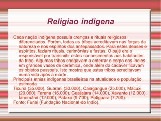 Religiao indigena Cada nação indígena possuía crenças e rituais religiosos diferenciados. Porém, todas as tribos acreditavam nas forças da natureza e nos espíritos dos antepassados. Para estes deuses e espíritos, faziam rituais, cerimônias e festas. O pajé era o responsável por transmitir estes conhecimentos aos habitantes da tribo. Algumas tribos chegavam a enterrar o corpo dos índios em grandes vasos de cerâmica, onde além do cadáver ficavam os objetos pessoais. Isto mostra que estas tribos acreditavam numa vida após a morte.  Principais etnias indígenas brasileiras na atualidade e população estimada   Ticuna (35.000), Guarani (30.000), Caiagangue (25.000), Macuxi (20.000), Terena (16.000), Guajajara (14.000), Xavante (12.000), Ianomâmi (12.000), Pataxó (9.700), Potiguara (7.700).  Fonte: Funai (Fundação Nacional do Índio).  