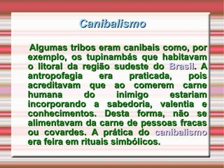 Canibalismo Algumas tribos eram canibais como, por exemplo, os tupinambás que habitavam o litoral da região sudeste do  Brasil . A antropofagia era praticada, pois acreditavam que ao comerem carne humana do inimigo estariam incorporando a sabedoria, valentia e conhecimentos. Desta forma, não se alimentavam da carne de pessoas fracas ou covardes. A prática do  canibalismo  era feira em rituais simbólicos.  