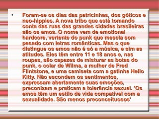 Foram-se os dias das patricinhas, dos góticos e neo-hippies. A nova tribo que está tomando conta das ruas das grandes cidades brasileiras são os emos. O nome vem de emotional hardcore, vertente do punk que mescla som pesado com letras românticas. Mas o que distingue os emos não é só a música, e sim as atitudes. Eles têm entre 11 e 18 anos e, nas roupas, são capazes de misturar as botas do punk, o colar de Wilma, a mulher de Fred Flintstone, e uma camiseta com a gatinha Hello Kitty. Não escondem os sentimentos, expressam abertamente suas emoções, preconizam e praticam a tolerância sexual. 'Os emos têm um estilo de vida compatível com a sexualidade. São menos preconceituosos' 