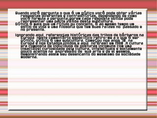 Quando você pergunta o que é um gótico você pode obter várias respostas diferentes e contraditórias, dependendo de como você formula a pergunta;porem cada resposta obtida pode representar uma parte válida desta subcultura. Gótico é mais que um rótulo ou conceito, é ao mesmo tempo um estilo de vida e uma filosofia que tem suas raízes no  passado e no presente.  Ignorando aqui  referencias históricas das tribos de bárbaros na Europa  neste comentário específico refiro-me a o que é ser gótico, gótico é uma subcultura. Começou nos anos 70  na Europa e nos Estados Unidos.e aqui  no Brasil em 1980 .A cultura era composta de indivíduos de posturas incomuns com uma insaciável curiosidade pela cultura, intelectuais e socialmente pouco aceitos na  expressão de  sua arte e de si mesmos, demonstrando assim seu desencanto do mesmismo da sociedade moderna. 