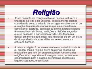 Religião É um conjunto de crenças sobre as causas, natureza e finalidade da vida e do universo, especialmente quando considerada como a criação de um agente sobrenatural, ou a relação dos seres humanos ao que eles consideram como santo, sagrado, espiritual ou divino. Muitas religiões têm narrativas, símbolos, tradições e histórias sagradas que se destinam a dar sentido à vida. Elas tendem a derivar em moralidade, ética, leis religiosas ou em um estilo de vida preferido de suas idéias sobre o cosmos e a natureza humana. A palavra religião é por vezes usado como sinônimo de fé ou crença, mas a religião difere da crença pessoal na medida em que tem um aspecto público. A maioria das religiões têm comportamentos organizados, incluindo as congregações para a oração, hierarquias sacerdotais, lugares sagrados, e escrituras. 
