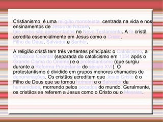 Cristianismo  é uma  religião   monoteísta   centrada na vida e nos ensinamentos de  Jesus de Nazaré ,  tais como são apresentados  no  Novo Testamento . A  fé  cristã acredita essencialmente em Jesus como o  Cristo ,  Filho de Deus ,  Salvador  e  Senhor . A religião cristã tem três vertentes principais: o  Catolicismo , a  Ortodoxia Oriental  (separada do catolicismo em  1054  após o  Grande Cisma do Oriente ) e o  protestantismo  (que surgiu durante a  Reforma Protestante  do  século XVI ). O protestantismo é dividido em grupos menores chamados de  denominações . Os cristãos acreditam que  Jesus Cristo  é o Filho de Deus que se tornou  homem  e o  Salvador  da  humanidade , morrendo pelos  pecados  do mundo. Geralmente, os cristãos se referem a Jesus como o Cristo ou o  Messias . 