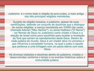 Judaísmo  é o nome dado à religião do povo judeu, a mais antiga das três principais religiões monoteítas. Surgido da religião mosaica, o judaísmo, apesar de suas ramificações, defende um conjunto de doutrinas que o distingue de outras religiões: a crença monoteísta em YHWH (às vezes chamado Adonai ("Meu Senhor"), ou ainda HaShem ("O Nome") - ver Nomes de Deus no Judaísmo) como criador e Deus e a eleição de Israel como povo escolhido para receber a revelação da Torá que seriam os mandamentos deste Deus. Dentro da visão judaica do mundo, Deus é um criador ativo no universo e que influencia a sociedade humana, na qual o judeu é aquele que pertence a uma linhagem com um pacto eterno com este Deus. Há diversas tradições e doutrinas dentro do judaísmo, criadas e desenvolvidas conforme o tempo e os eventos históricos sobre a comunidade judaica.  