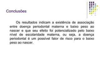 Conclusões Os resultados indicam a existência de associação entre doença periodontal materna e baixo peso ao nascer e que seu efeito foi potencializado pelo baixo nível de escolaridade materna, ou seja, a doença periodontal é um possível fator de risco para o baixo peso ao nascer. 